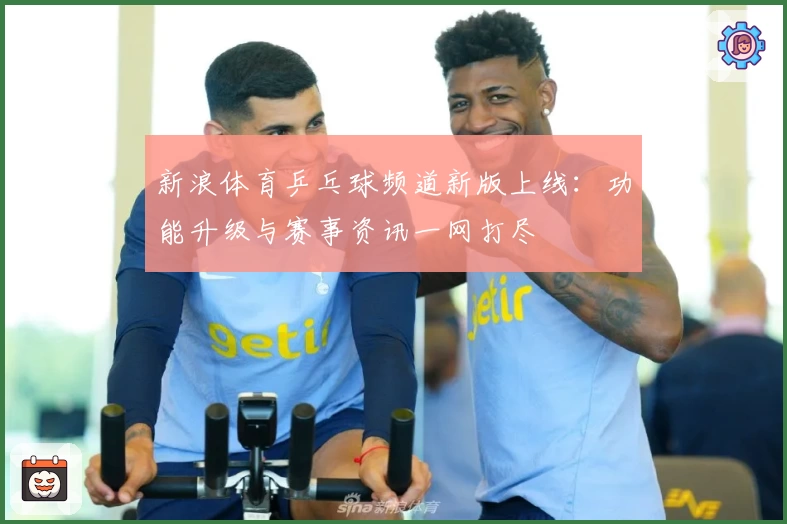 新浪体育乒乓球频道新版上线：功能升级与赛事资讯一网打尽