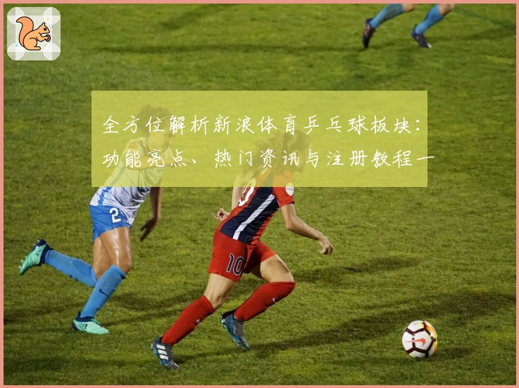 全方位解析新浪体育乒乓球板块:功能亮点、热门资讯与注册教程一站掌握