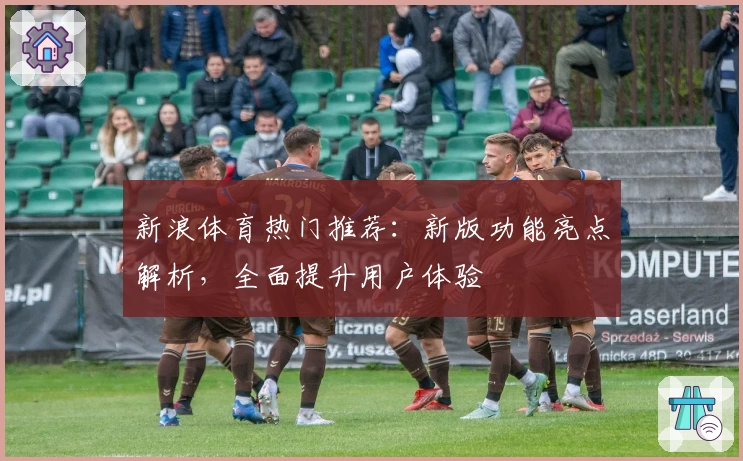新浪体育热门推荐：新版功能亮点解析，全面提升用户体验