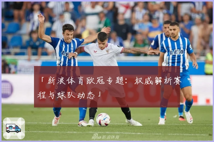 「新浪体育欧冠专题：权威解析赛程与球队动态」