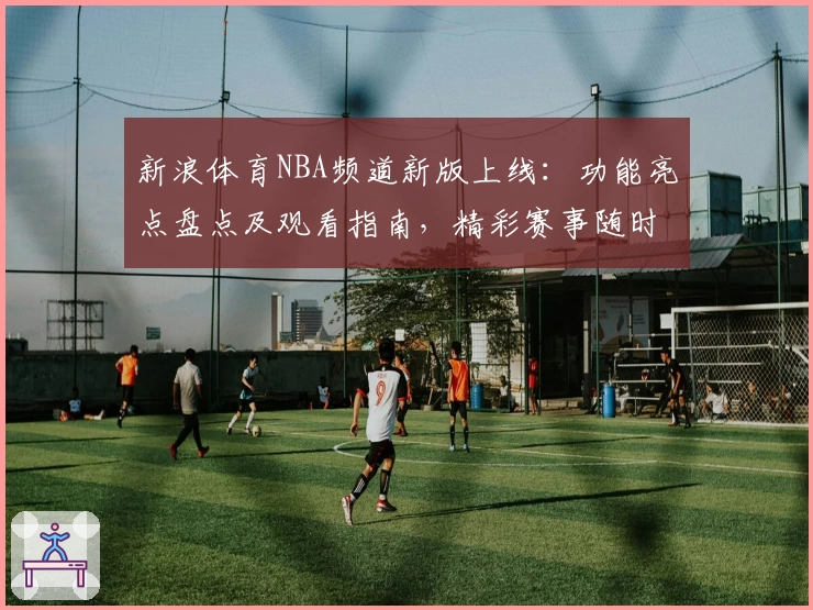 新浪体育NBA频道新版上线：功能亮点盘点及观看指南，精彩赛事随时掌握