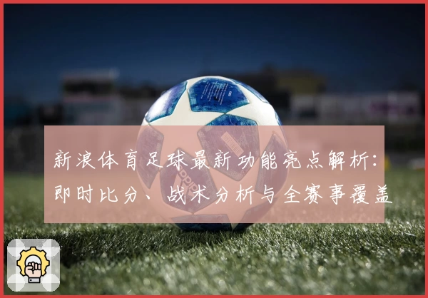 新浪体育足球最新功能亮点解析：即时比分、战术分析与全赛事覆盖体验