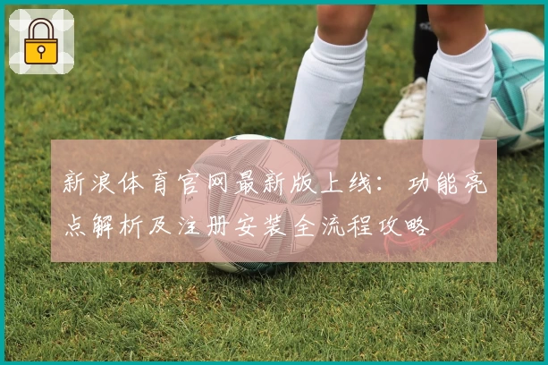 新浪体育官网最新版上线：功能亮点解析及注册安装全流程攻略