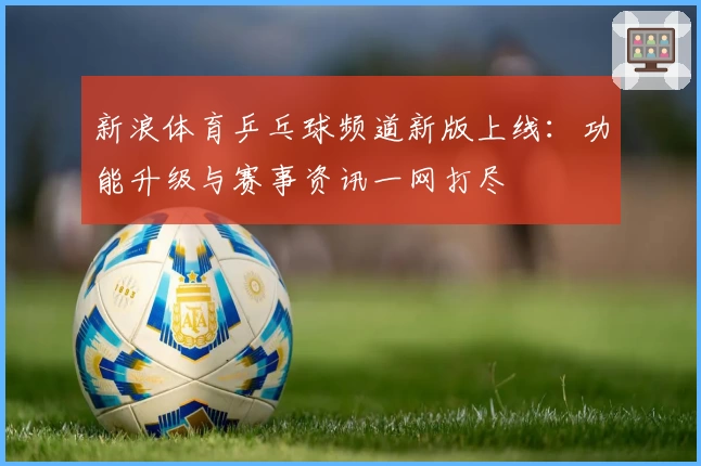 新浪体育乒乓球频道新版上线：功能升级与赛事资讯一网打尽