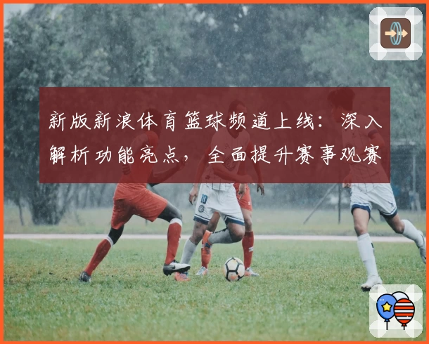 新版新浪体育篮球频道上线：深入解析功能亮点，全面提升赛事观赛体验