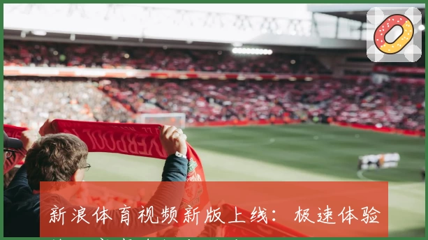 新浪体育视频新版上线:极速体验热门赛事直播与精彩回放