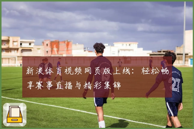 新浪体育视频网页版上线：轻松畅享赛事直播与精彩集锦