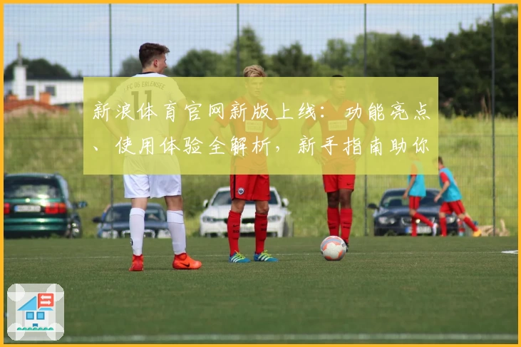 新浪体育官网新版上线：功能亮点、使用体验全解析，新手指南助你快速掌握