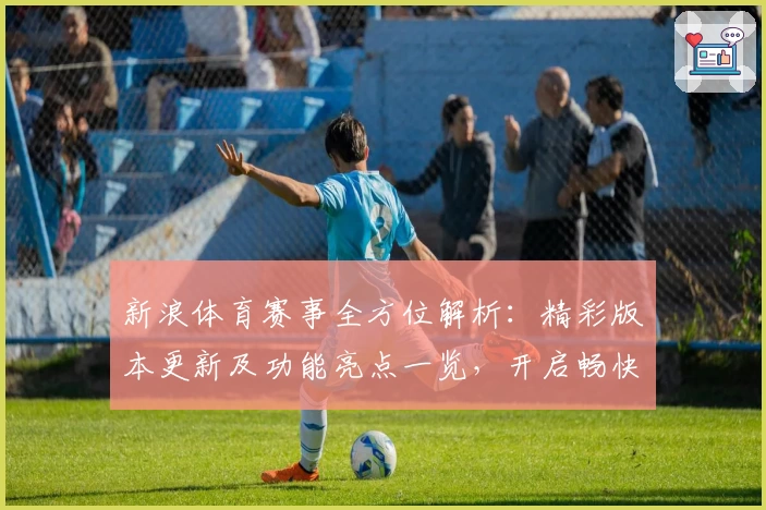 新浪体育赛事全方位解析：精彩版本更新及功能亮点一览，开启畅快观赛新时代