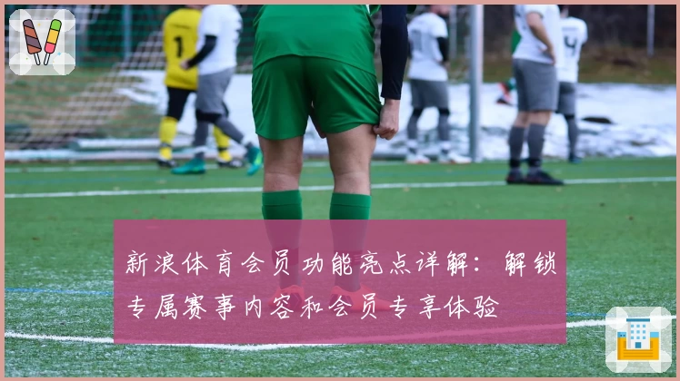 新浪体育会员功能亮点详解：解锁专属赛事内容和会员专享体验