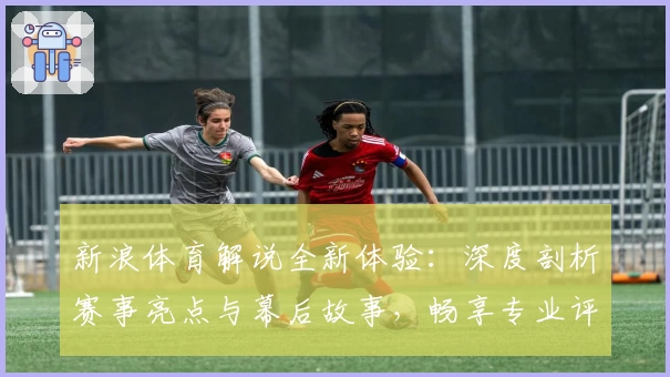新浪体育解说全新体验：深度剖析赛事亮点与幕后故事，畅享专业评论视角