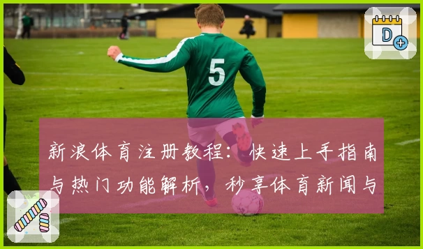 新浪体育注册教程：快速上手指南与热门功能解析，秒享体育新闻与赛事动态