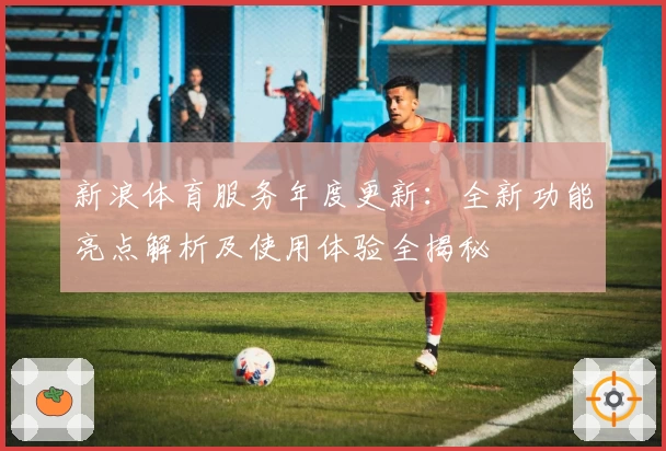 新浪体育服务年度更新：全新功能亮点解析及使用体验全揭秘
