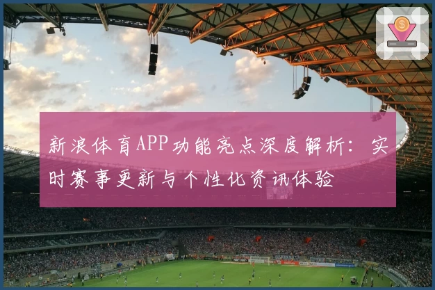 新浪体育APP功能亮点深度解析：实时赛事更新与个性化资讯体验