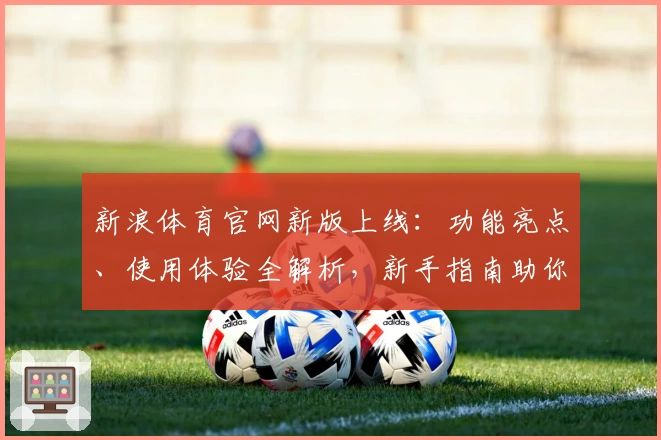 新浪体育官网新版上线：功能亮点、使用体验全解析，新手指南助你快速掌握