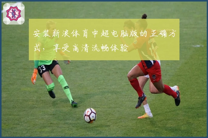 安装新浪体育中超电脑版的正确方式，享受高清流畅体验