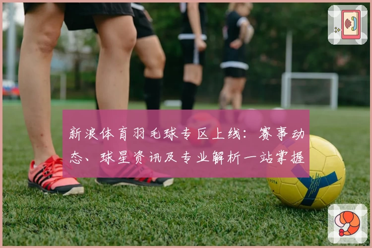 新浪体育羽毛球专区上线：赛事动态、球星资讯及专业解析一站掌握