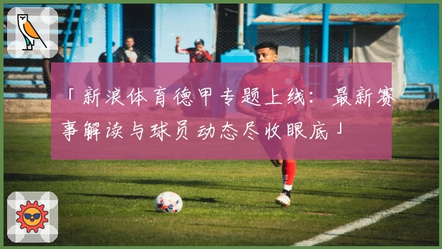 「新浪体育德甲专题上线：最新赛事解读与球员动态尽收眼底」