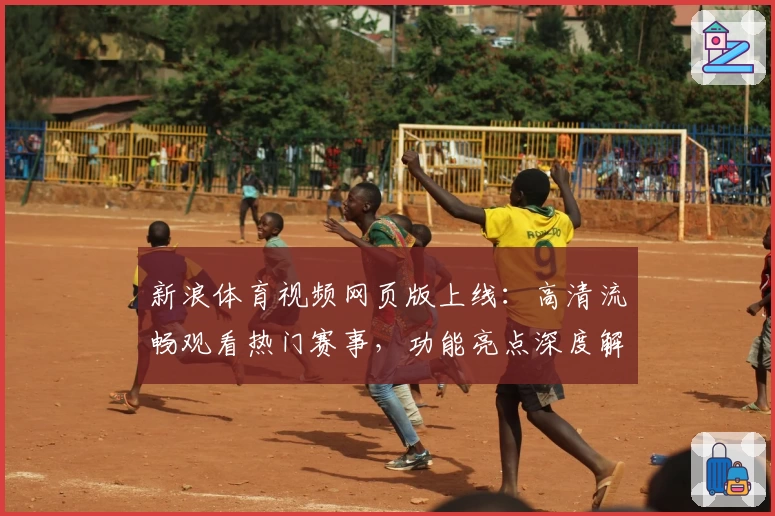 新浪体育视频网页版上线：高清流畅观看热门赛事，功能亮点深度解析