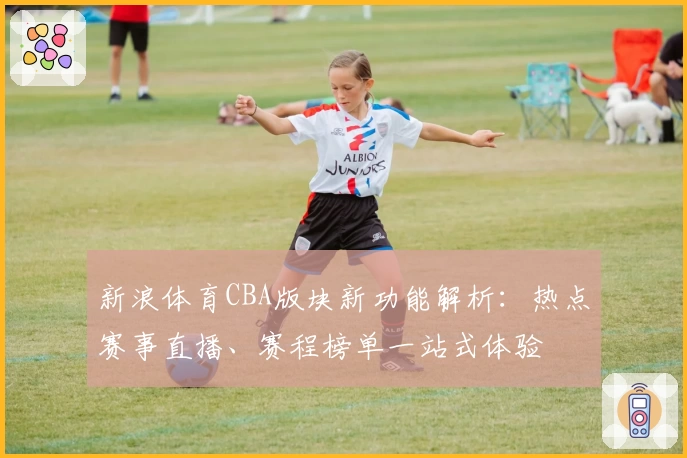 新浪体育CBA版块新功能解析：热点赛事直播、赛程榜单一站式体验